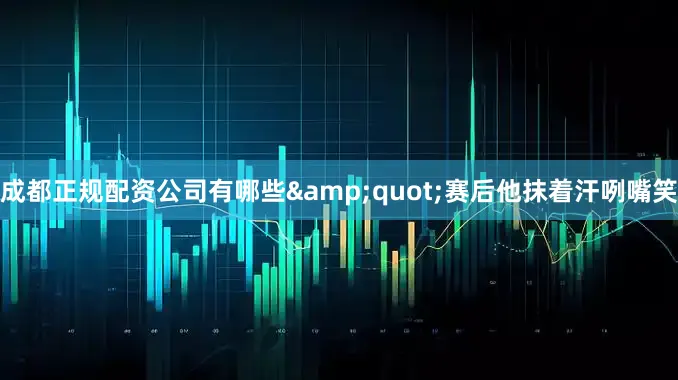 成都正规配资公司有哪些&quot;赛后他抹着汗咧嘴笑