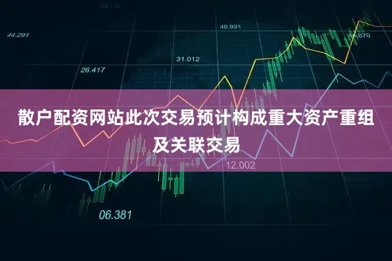 散户配资网站此次交易预计构成重大资产重组及关联交易