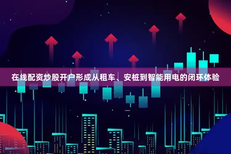 在线配资炒股开户形成从租车、安桩到智能用电的闭环体验