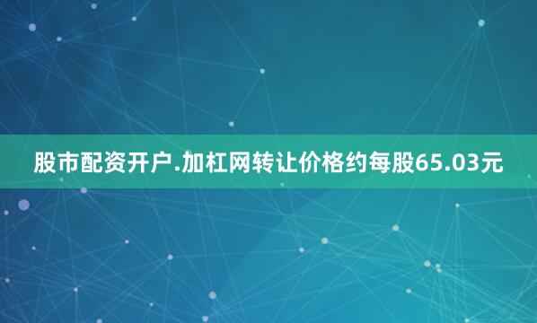 股市配资开户.加杠网转让价格约每股65.03元