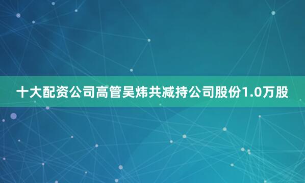 十大配资公司高管吴炜共减持公司股份1.0万股