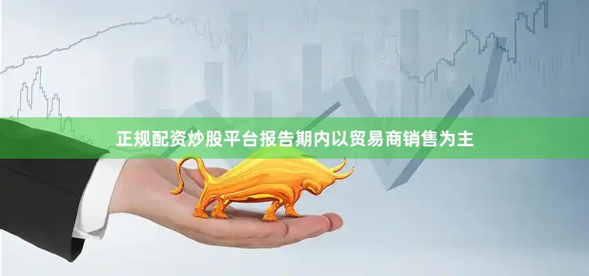 正规配资炒股平台报告期内以贸易商销售为主