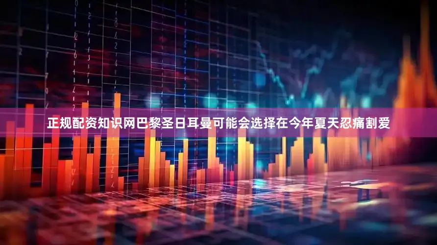 正规配资知识网巴黎圣日耳曼可能会选择在今年夏天忍痛割爱