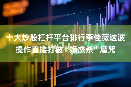 十大炒股杠杆平台排行李佳薇这波操作直接打破“婚恋杀”魔咒