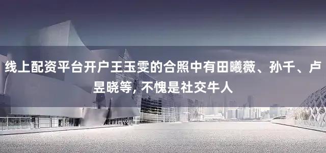 线上配资平台开户王玉雯的合照中有田曦薇、孙千、卢昱晓等, 不愧是社交牛人
